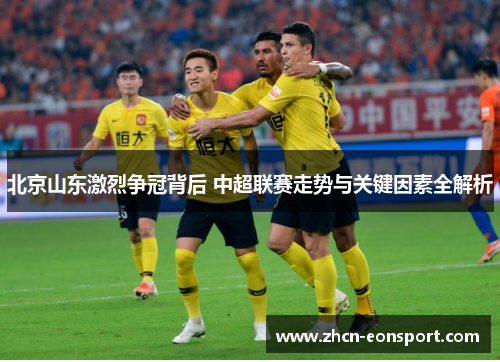 北京山东激烈争冠背后 中超联赛走势与关键因素全解析