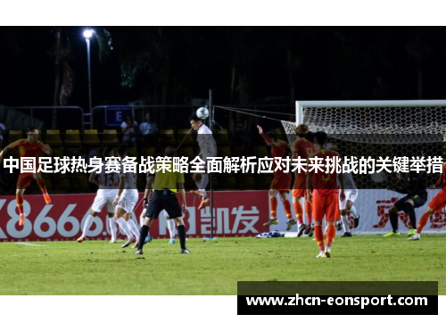 中国足球热身赛备战策略全面解析应对未来挑战的关键举措