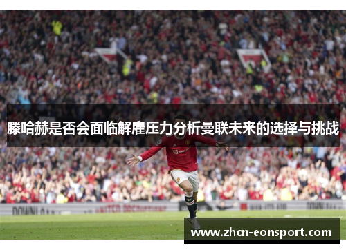 滕哈赫是否会面临解雇压力分析曼联未来的选择与挑战