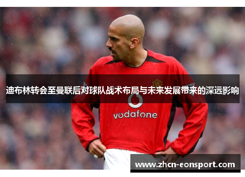 迪布林转会至曼联后对球队战术布局与未来发展带来的深远影响